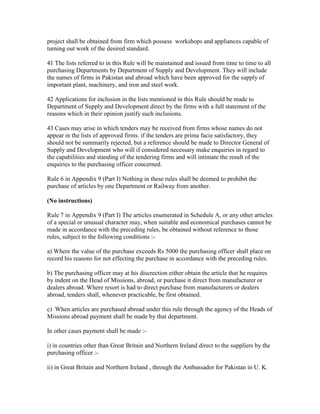 project shall be obtained from firm which possess workshops and appliances capable of
turning out work of the desired standard.
41 The lists referred to in this Rule will be maintained and issued from time to time to all
purchasing Departments by Department of Supply and Development. They will include
the names of firms in Pakistan and abroad which have been approved for the supply of
important plant, machinery, and iron and steel work.
42 Applications for inclusion in the lists mentioned in this Rule should be made to
Department of Supply and Development direct by the firms with a full statement of the
reasons which in their opinion justify such inclusions.
43 Cases may arise in which tenders may be received from firms whose names do not
appear in the lists of approved firms. if the tenders are prima facie satisfactory, they
should not be summarily rejected, but a reference should be made to Director General of
Supply and Development who will if considered necessary make enquiries in regard to
the capabilities and standing of the tendering firms and will intimate the result of the
enquiries to the purchasing officer concerned.
Rule 6 in Appendix 9 (Part I) Nothing in these rules shall be deemed to prohibit the
purchase of articles by one Department or Railway from another.
(No instructions)
Rule 7 in Appendix 9 (Part I) The articles enumerated in Schedule A, or any other articles
of a special or unusual character may, when suitable and economical purchases cannot be
made in accordance with the preceding rules, be obtained without reference to those
rules, subject to the following conditions :-
a) Where the value of the purchase exceeds Rs 5000 the purchasing officer shall place on
record his reasons for not effecting the purchase in accordance with the preceding rules.
b) The purchasing officer may at his discrection either obtain the article that he requires
by indent on the Head of Missions, abroad, or purchase it direct from manufacturer or
dealers abroad. Where resort is had to direct purchase from manufacturers or dealers
abroad, tenders shall, whenever practicable, be first obtained.
c) When articles are purchased abroad under this rule through the agency of the Heads of
Missions abroad payment shall be made by that department.
In other cases payment shall be made :-
i) in countries other than Great Britain and Northern Ireland direct to the suppliers by the
purchasing officer :-
ii) in Great Britain and Northern Ireland , through the Ambassador for Pakistan in U. K.
 