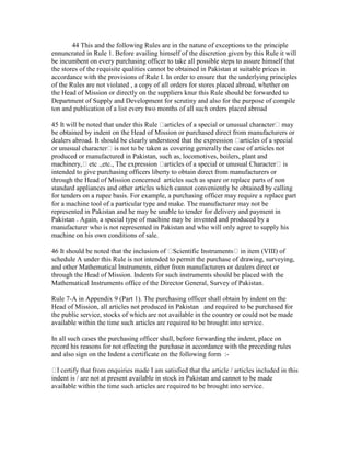 44 This and the following Rules are in the nature of exceptions to the principle
ennuncrated in Rule 1. Before availing himself of the discretion given by this Rule it will
be incumbent on every purchasing officer to take all possible steps to assure himself that
the stores of the requisite qualities cannot be obtained in Pakistan at suitable prices in
accordance with the provisions of Rule I. In order to ensure that the underlying principles
of the Rules are not violated , a copy of all orders for stores placed abroad, whether on
the Head of Mission or directly on the suppliers knur this Rule should be forwarded to
Department of Supply and Development for scrutiny and also for the purpose of compile
ton and publication of a list every two months of all such orders placed abroad
45 It will be noted that under this Rule articles of a special or unusual character may
be obtained by indent on the Head of Mission or purchased direct from manufacturers or
dealers abroad. It should be clearly understood that the expression articles of a special
or unusual character is not to be taken as covering generally the case of articles not
produced or manufactured in Pakistan, such as, locomotives, boilers, plant and
machinery, etc .,etc., The expression articles of a special or unusual Character is
intended to give purchasing officers liberty to obtain direct from manufacturers or
through the Head of Mission concerned articles such as spare or replace parts of non
standard appliances and other articles which cannot conveniently be obtained by calling
for tenders on a rupee basis. For example, a purchasing officer may require a replace part
for a machine tool of a particular type and make. The manufacturer may not be
represented in Pakistan and he may be unable to tender for delivery and payment in
Pakistan . Again, a special type of machine may be invented and produced by a
manufacturer who is not represented in Pakistan and who will only agree to supply his
machine on his own conditions of sale.
46 It should be noted that the inclusion of Scientific Instruments in item (VIII) of
schedule A under this Rule is not intended to permit the purchase of drawing, surveying,
and other Mathematical Instruments, either from manufacturers or dealers direct or
through the Head of Mission. Indents for such instruments should be placed with the
Mathematical Instruments office of the Director General, Survey of Pakistan.
Rule 7-A in Appendix 9 (Part 1). The purchasing officer shall obtain by indent on the
Head of Mission, all articles not produced in Pakistan and required to be purchased for
the public service, stocks of which are not available in the country or could not be made
available within the time such articles are required to be brought into service.
In all such cases the purchasing officer shall, before forwarding the indent, place on
record his reasons for not effecting the purchase in accordance with the preceding rules
and also sign on the Indent a certificate on the following form :-
I certify that from enquiries made I am satisfied that the article / articles included in this
indent is / are not at present available in stock in Pakistan and cannot to be made
available within the time such articles are required to be brought into service.
 