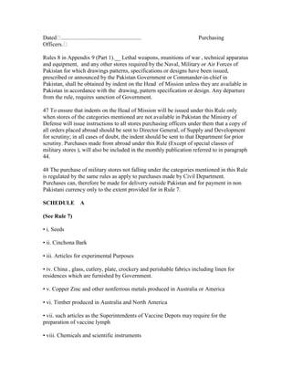 Dated ........................................................ Purchasing
Officers.
Rules 8 in Appendix 9 (Part 1).__ Lethal weapons, munitions of war , technical apparatus
and equipment, and any other stores required by the Naval, Military or Air Forces of
Pakistan for which drawings patterns, specifications or designs have been issued,
prescribed or announced by the Pakistan Government or Commander-in-chief in
Pakistan, shall be obtained by indent on the Head of Mission unless they are available in
Pakistan in accordance with the drawing, pattern specification or design. Any departure
from the rule, requires sanction of Government.
47 To ensure that indents on the Head of Mission will be issued under this Rule only
when stores of the categories mentioned are not available in Pakistan the Ministry of
Defense will issue instructions to all stores purchasing officers under them that a copy of
all orders placed abroad should be sent to Director General, of Supply and Development
for scrutiny; in all cases of doubt, the indent should be sent to that Department for prior
scrutiny. Purchases made from abroad under this Rule (Except of special classes of
military stores ), will also be included in the monthly publication referred to in paragraph
44.
48 The purchase of military stores not falling under the categories mentioned in this Rule
is regulated by the same rules as apply to purchases made by Civil Department.
Purchases can, therefore be made for delivery outside Pakistan and for payment in non
Pakistani currency only to the extent provided for in Rule 7.
SCHEDULE A
(See Rule 7)
• i. Seeds
• ii. Cinchona Bark
• iii. Articles for experimental Purposes
• iv. China , glass, cutlery, plate, crockery and perishable fabrics including linen for
residences which are furnished by Government.
• v. Copper Zinc and other nonferrous metals produced in Australia or America
• vi. Timber produced in Australia and North America
• vii. such articles as the Superintendents of Vaccine Depots may require for the
preparation of vaccine lymph
• viii. Chemicals and scientific instruments
 