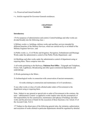 • ix. Preserved and tinned foodstuffs
• x. Articles required for Governor Generals residences.
CHAPTER 9
WORKS
Introductory
176 For purposes of administration and control, Central buildings and other works are
divided broadly into the following class :-
i) Military works i.e. buildings, defence works and ancillary services intended for
different branches of the Defence Services, which are carried out by or on behalf of the
Military Engineer Services ; and
ii) Public works i.e., Civil Works and Irrigation, Navigation, Embankment and Drainage
Works under the administrative control of the Public Works Department ; and
iii) Buildings and other works under the administrative control of department using or
requiring them. These comprise inter alia-
1) all works pertaining to the Railways, Pakistan Post Office , Telegraph and Telephone,
Forest, Salt, Lighthouse, Broadcasting and other quasi-commercial departments and
undertakings ;
2) Works pertaining to the Mints ;
3) Archaeological works in connection with conservation of ancient monuments ;
4) works relating to construction and maintenance of civil aerodromes ;
5) any other works or class of works allotted under orders of Government to the
department using or requiring them.
Note., Subject to any general or special rule or order of Government to the contrary, the
term administrative control as applied to works implies inter alia the assumptions of
full responsibility for the construction, maintenance and upkeep of buildings and other
works and the provision of funds for the execution of those functions ( See Article 33 of
the Account Code, Vol.1)
177 Subject to the observance of the following general rules, the initiation, authorization
and execution of works allotted to particular departments should be regulated by detailed
 