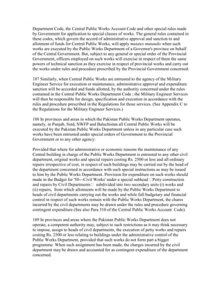 Department Code, the Central Public Works Account Code and other special rules made
by Government for application to special classes of works. The general rules contained in
these codes, which govern the accord of administrative approval and sanction to and
allotment of funds for Central Public Works, will apply mutates mutandis when such
works are executed by the Public Works Department of a Governor's province on behalf
of the Central Government. But, subject to any general or special order of the Provincial
Government, officers employed on such works will exercise in respect of them the same
powers of technical sanction as they exercise in respect of provincial works and carry out
the works under rules and procedure prescribed by the Provincial Government concerned.
187 Similarly, when Central Public Works are entrusted to the agency of the Military
Engineer Service for execution or maintenance, administrative approval and expenditure
sanction will be accorded and funds allotted, by the authority concerned under the rules
contained in the Central Public Works Department Code ; the Military Engineer Services
will then be responsible for design, specification and execution in accordance with the
rules and procedure prescribed in the Regulations for those services. (See Appendix C to
the Regulations for the Military Engineer Services.)
188 In provinces and areas in which the Pakistan Public Works Department operates,
namely, in Punjab, Sind, NWFP and Baluchistan all Central Public Works will be
executed by the Pakistan Public Works Department unless in any particular case such
works have been entrusted under special orders of Government to the Provincial
Government or to any other agency:
Provided that where for administrative or economic reasons the maintenance of any
Central building in charge of the Public Works Department is entrusted to any other civil
department, original works and special repairs costing Rs. 2500 or less and all ordinary
repairs irrespective of cost, in respect of such buildings may be carried out by the head of
the department concerned in accordance with such special instructions as may be issued
to him by the Public Works Department. Provision for expenditure on such works should
made in the Budget for '50---Civil Works' under a special subhead Petty construction
and repairs by Civil Departments subdivided into two secondary units (i) works and
(ii) repairs, from which allotments will be made by the Public Works Department to
heads of civil departments carrying out the works and while full budgetary and financial
control in respect of such works remain with the Public Works Department, the chares
incurred by the civil departments may be drawn under the rules and procedure governing
contingent expenditure (See also Para 310 of the Central Public Works Account Code).
189 In provinces and areas where the Pakistan Public Works Department does not
operate, a competent authority may, subject to such restrictions as it may think necessary
to impose, assign to heads of civil departments, the execution of petty works and repairs
costing Rs. 2500 or less relating to buildings under the administrative control of the
Public Works Department, provided that such works do not form part a bigger
programme. When such assignment has been made, the charges incurred by the civil
department may be drawn and accounted for as contingent expenditure of the department
concerned.
 