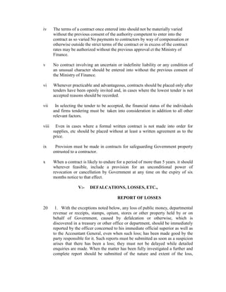 iv The terms of a contract once entered into should not be materially varied
without the previous consent of the authority competent to enter into the
contract as so varied No payments to contractors by way of compensation or
otherwise outside the strict terms of the contract or in excess of the contract
rates may be authorized without the previous approval ct the Ministry of
Finance.
v No contract involving an uncertain or indefinite liability or any condition of
an unusual character should be entered into without the previous consent of
the Ministry of Finance.
vi Whenever practicable and advantageous, contracts should be placed only after
tenders have been openly invited and, in cases where the lowest tender is not
accepted reasons should be recorded.
vii In selecting the tender to be accepted, the financial status of the individuals
and firms tendering must be taken into consideration in addition to all other
relevant factors.
viii Even in cases where a formal written contract is not made into order for
supplies, etc should be placed without at least a written agreement as to the
price.
ix Provision must be made in contracts for safeguarding Government property
entrusted to a contractor.
x When a contract is likely to endure for a period of more than 5 years. it should
wherever feasible, include a provision for an unconditional power of
revocation or cancellation by Government at any time on the expiry of six
months notice to that effect.
V:- DEFALCATIONS, LOSSES, ETC.,
REPORT OF LOSSES
20 1. With the exceptions noted below, any loss of public money, departmental
revenue or receipts, stamps, opium, stores or other property held by or on
behalf of Government, caused by defalcation or otherwise, which is
discovered in a treasury or other office or department, should be immediately
reported by the officer concerned to his immediate official superior as well as
to the Accountant General, even when such loss; has been made good by the
party responsible for it. Such reports must be submitted as soon as a suspicion
arises that there has been a loss; they must not be delayed while detailed
enquiries are made. When the matter has been fully investigated a further and
complete report should be submitted of the nature and extent of the loss,
 