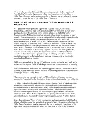 190 In all other cases in which a civil department is entrusted with the execution of
Central Public Works, the departmental officer carrying out the work should act as a
Public Works disburser and be guided generally by the rules and procedure which apply
when works are carried out by the Public Works Department.
WORKS UNDER THE ADMINISTRATIVE CONTROL OF OTHER CIVIL
DEPARTMENTS
191 (1) Save where any particular departments (e.g Salt, Forest, Archaeology,
Broadcasting, Lighthouse, etc), has been authorized by Government to execute all or
specified classes of departmental works without reference to the Public Works
Department or the Military Engineer Services, and subject to any special rule or order
issued by Government to apply to special classes of Works, all original works and special
repairs, Costing more than Rs 2500 relating to buildings and other works, the
administrative control of which vests in other civil departments, should be executed
through the agency of the Public Works Department, Central or Provincial, as the case
may be or through the Militarily Engineer Services where it is not convenient for the
Public Works Department to undertake the Work. In exceptional cases in which the
Public Works Department or the Military Engineer Services is not employed for the
execution of such works or repairs, the Accountant General should invariably be
consulted at the initial stage, i.e. prior to an agreement being entered into with an
architect or contractor so that suitable provision may be made as far as possible for
normal audit and financial control.
(2) The provisions of pares 186 and 187 will apply mutates mudandis, when such works
are executed through the Public Works Department or any other department or authority.
Note: - The rules land instructions laid down in Appendix 6 to the Central Public Works
Account Code are applicable mutatis mutandis to works expenditure on works chargeable
to the major heads '34 Tribal Areas'
When such works are executed through the Military Engineer Services, the rules
contained in Appendix C to the Regulations for the Military Engineer Services will apply.
192 When works allotted to a civil department other than the Public Works Department
are executed departmentally, whether direct or through contractors, the form and
procedure relating to expenditure on such works should be prescribed by departmental
regulations framed in consultation with the Accountant General generally on the
principles underlying the financial and accounting rules prescribed for similar works
carried out by the Public Works Deportment. The guiding principles laid down by the
Accountant General, Pakistan Revenue are reproduced in Annexure A to this chapter.
Note: - Expenditure on Works of petty constructions and repairs costing Rs 2500 or less
relating to buildings under the administrative control of a civil department, other than the
Public Works Department may be drawn and charged as contingent expenditure of the
department concerned provided that where any Individual item or such petty works
 