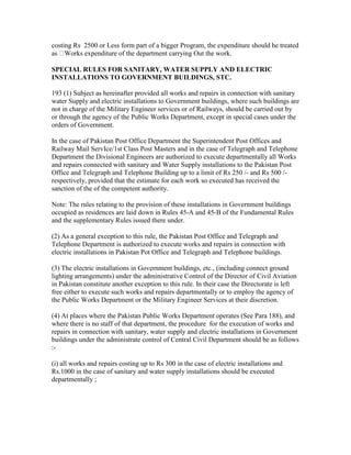 costing Rs 2500 or Less form part of a bigger Program, the expenditure should he treated
as Works expenditure of the department carrying Out the work.
SPECIAL RULES FOR SANITARY, WATER SUPPLY AND ELECTRIC
INSTALLATIONS TO GOVERNMENT BUILDINGS, STC.
193 (1) Subject as hereinafter provided all works and repairs in connection with sanitary
water Supply and electric installations to Government buildings, where such buildings are
not in charge of the Military Engineer services or of Railways, should be carried out by
or through the agency of the Public Works Department, except in special cases under the
orders of Government.
In the case of Pakistan Post Office Department the Superintendent Post Offices and
Railway Mail ServIce/1st Class Post Masters and in the case of Telegraph and Telephone
Department the Divisional Engineers are authorized to execute departmentally all Works
and repairs connected with sanitary and Water Supply installations to the Pakistan Post
Office and Telegraph and Telephone Building up to a limit of Rs 250 /- and Rs 500 /-
respectively, provided that the estimate for each work so executed has received the
sanction of the of the competent authority.
Note: The rules relating to the provision of these installations in Government buildings
occupied as residences are laid down in Rules 45-A and 45-B of the Fundamental Rules
and the supplementary Rules issued there under.
(2) As a general exception to this rule, the Pakistan Post Office and Telegraph and
Telephone Department is authorized to execute works and repairs in connection with
electric installations in Pakistan Pot Office and Telegraph and Telephone buildings.
(3) The electric installations in Government buildings, etc., (including connect ground
lighting arrangements) under the administrative Control of the Director of Civil Aviation
in Pakistan constitute another exception to this rule. In their case the Directorate is left
free either to execute such works and repairs departmentally or to employ the agency of
the Public Works Department or the Military Engineer Services at their discretion.
(4) At places where the Pakistan Public Works Department operates (See Para 188), and
where there is no staff of that department, the procedure for the execution of works and
repairs in connection with sanitary, water supply and electric installations in Government
buildings under the administrate control of Central Civil Department should be as follows
:-
(i) all works and repairs costing up to Rs 300 in the case of electric installations and
Rs.1000 in the case of sanitary and water supply installations should be executed
departmentally ;
 