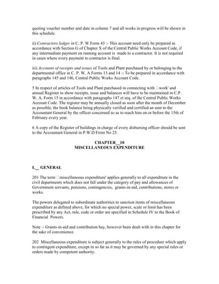 quoting voucher number and date in column 7 and all works in progress will be shown in
this schedule.
ii) Contractors ledger in C. P. W Form 43 :- This account need only be prepared in
accordance with Section G of Chapter X of the Central Public Works Account Code, if
any intermediate payment on running account is made to a contractor. It is not required
in cases where every payment to contractor is final.
iii) Accounts of receipts and issues of Tools and Plant purchased by or belonging to the
departmental office in C. P. W. A Forms 13 and 14 :- To be prepared in accordance with
paragraphs 145 and 146, Central Public Works Account Code.
5 In respect of articles of Tools and Plant purchased in connecting with work' and
annual Register to show receipts, issue and balances will have to be maintained in C.P.
W. A. Form 15 in accordance with paragraphs 147 et seq. of the Central Public Works
Account Code. The register may be annually closed as soon after the month of December
as possible, the book balance being physically verified and certified an sent to the
Accountant General by the officer concerned so as to reach him on or before the 15th of
February every year.
6 A copy of the Register of buildings in charge of every disbursing officer should be sent
to the Accountant General in P.W.D From No 25.
CHAPTER__10
MISCELLANEOUS EXPENDITURE
I.__ GENERAL
201 The term miscellaneous expenditure' applies generally to all expenditure in the
civil departments which does not fall under the category of pay and allowances of
Government servants, pensions, contingencies, grants-in-aid, contributions, stores or
works.
The powers delegated to subordinate authorities to sanction items of miscellaneous
expenditure as defined above, for which no special power, scale or limit has been
prescribed by any Act, rule, code or order are specified in Schedule IV to the Book of
Financial Powers.
Note :- Grants-in-aid and contribution hay, however been dealt with in this chapter for
the sake of convenience.
202 Miscellaneous expenditure is subject generally to the rules of procedure which apply
to contingent expenditure, except in so far as it may be governed by any special rules or
orders made by competent authority.
 