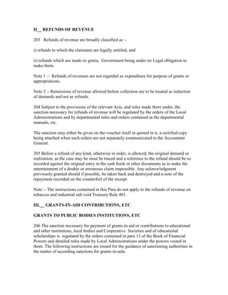 II__ REFUNDS OF REVENUE
203 Refunds of revenue are broadly classified as :-
i) refunds to which the claimants are legally entitled, and
ii) refunds which are made ex gratia, Government being under no Legal obligation to
make them.
Note 1 :- Refunds of revenues are not regarded as expenditure for purpose of grants or
appropriations.
Note 2 :- Remissions of revenue allowed before collection are to be treated as reduction
of demands and not as refunds.
204 Subject to the provisions of the relevant Acts, and rules made there under, the
sanction necessary for refunds of revenue will be regulated by the orders of the Local
Administrations and by departmental rules and orders contained in the departmental
manuals, etc.
The sanction may either be given on the voucher itself or quoted in it, a certified copy
being attached when such orders are not separately communicated to the Accountant
General.
205 Before a refund of any kind, otherwise in order, is allowed, the original demand or
realization, as the case may be must be traced and a reference to the refund should be so
recorded against the original entry in the cash book or other documents as to make the
entertainment of a double or erroneous claim impossible. Any acknowledgment
previously granted should if possible, be taken back and destroyed and a note of the
repayment recorded on the counterfoil of the receipt.
Note :- The instructions contained in this Para do not apply to the refunds of revenue on
tobaccos and industrial salt void Treasury Rule 401.
III.__ GRANTS-IN-AID CONTRIBUTIONS, ETC
GRANTS TO PUBLIC BODIES INSTITUTIONS, ETC
206 The sanction necessary for payment of grants-in-aid or contributions to educational
and other institutions, local bodies and Cooperative Societies and of educational
scholarships is regulated by the orders contained in para 13 of the Book of Financial
Powers and detailed rules made by Local Administrations under the powers vested in
them. The following instructions are issued for the guidance of sanctioning authorities in
the matter of according sanctions for grants-in-aids.
 