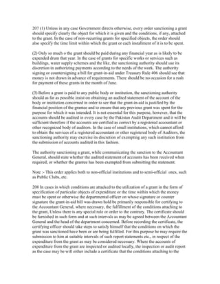 207 (1) Unless in any case Government directs otherwise, every order sanctioning a grant
should specify clearly the object for which it is given and the conditions, if any, attached
to the grant. In the case of non-recurring grants for specified objects, the order should
also specify the time limit within which the grant or each installment of it is to be spent.
(2) Only so much o the grant should be paid during any financial year as is likely to be
expended drum that year. In the case of grants for specific works or services such as
buildings, water supply schemes and the like, the sanctioning authority should use its
discretion in authorizing payments according to the needs of the work. The authority
signing or countersigning a bill for grant-in-aid under Treasury Rule 406 should see that
money is not drawn in advance of requirements. There should be no occasion for a rush
for payment of these grants in the month of June.
(3) Before a grant is paid to any public body or institution, the sanctioning authority
should as far as possible insist on obtaining an audited statement of the account of the
body or institution concerned in order to see that the grant-in-aid is justified by the
financial position of the grantee and to ensure that any previous grant was spent for the
purpose for which it was intended. It is not essential for this purpose, however, that the
accounts should be audited in every case by the Pakistan Audit Department and it will be
sufficient therefore if the accounts are certified as correct by a registered accountant or
other recognized body of auditors. In the case of small institutions, which cannot afford
to obtain the services of a registered accountant or other registered body of Auditors, the
sanctioning authority may exercise its discretion of exempting any such institution from
the submission of accounts audited in this fashion.
The authority sanctioning a grant, while communicating the sanction to the Accountant
General, should state whether the audited statement of accounts has been received when
required, or whether the grantee has been exempted from submitting the statement.
Note :- This order applies both to non-official institutions and to semi-official ones, such
as Public Clubs, etc.
208 In cases in which conditions are attacked to the utilization of a grant in the form of
specification of particular objects of expenditure or the time within which the money
must be spent or otherwise the departmental officer on whose signature or counter
signature the grant-in-aid bill was drawn hold be primarily responsible for certifying to
the Accountant General, where necessary, the fulfillment of the conditions attaching to
the grant, Unless there is any special rule or order to the contrary. The certificate should
be furnished in such form and at such intervals as may be agreed between the Accountant
General and the head of the department concerned. Before recording the certificate, the
certifying officer should take steps to satisfy himself that the conditions on which the
grant was sanctioned have been or are being fulfilled. For this purpose he may require the
submission to him at suitable intervals of such report statements etc., in respect of the
expenditure from the grant as may be considered necessary. Where the accounts of
expenditure from the grant are inspected or audited locally, the inspection or audit report
as the case may be will either include a certificate that the conditions attaching to the
 