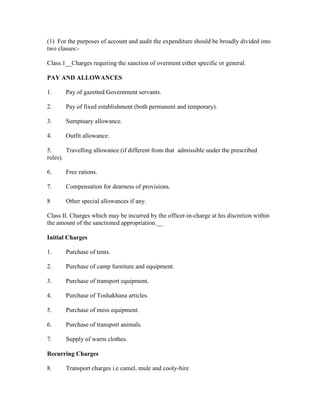 (1) For the purposes of account and audit the expenditure should be broadly divided into
two classes:-
Class.1__Charges requiring the sanction of overment either specific or general.
PAY AND ALLOWANCES
1. Pay of gazetted Government servants.
2. Pay of fixed establishment (both permanent and temporary).
3. Sumptuary allowance.
4. Outfit allowance.
5. Travelling allowance (if different from that admissible under the prescribed
rules).
6. Free rations.
7. Compensation for dearness of provisions.
8 Other special allowances if any.
Class II. Charges which may be incurred by the officer-in-charge at his discretion within
the amount of the sanctioned appropriation.__
Initial Charges
1. Purchase of tents.
2. Purchase of camp furniture and equipment.
3. Purchase of transport equipment.
4. Purchase of Toshakhana articles.
5. Purchase of mess equipment.
6. Purchase of transport animals.
7. Supply of warm clothes.
Recurring Charges
8. Transport charges i.e camel, mule and cooly-hire
 