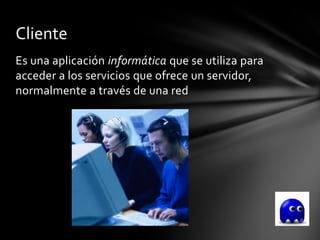 Cliente
Es una aplicación informática que se utiliza para
acceder a los servicios que ofrece un servidor,
normalmente a través de una red
 