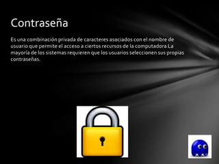 Contraseña
Es una combinación privada de caracteres asociados con el nombre de
usuario que permite el acceso a ciertos recursos de la computadora La
mayoría de los sistemas requieren que los usuarios seleccionen sus propias
contraseñas.
 