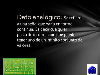 Dato analógico: Se refiere
a una señal que varía en forma
continua. Es decir cualquier
pieza de información que puede
tener uno de un infinito conjunto de
valores.
 