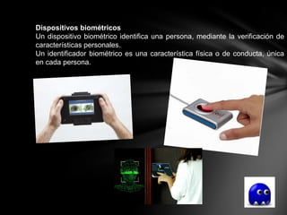Dispositivos biométricos
Un dispositivo biométrico identifica una persona, mediante la verificación de
características personales.
Un identificador biométrico es una característica física o de conducta, única
en cada persona.
 