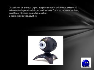Dispositivos de entrada (input) aceptan entradas del mundo exterior. El
más común dispositivo de input es el teclado. Otros son: mouse, escáner,
micrófono, cámaras, pantallas sensibles
al tacto, lápiz óptico, joystick.
 