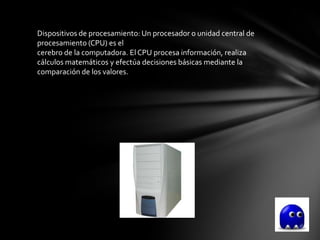 Dispositivos de procesamiento: Un procesador o unidad central de
procesamiento (CPU) es el
cerebro de la computadora. El CPU procesa información, realiza
cálculos matemáticos y efectúa decisiones básicas mediante la
comparación de los valores.
 