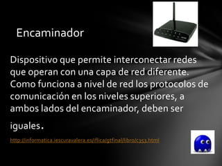 Encaminador

Dispositivo que permite interconectar redes
que operan con una capa de red diferente.
Como funciona a nivel de red los protocolos de
comunicación en los niveles superiores, a
ambos lados del encaminador, deben ser
iguales.
http://informatica.iescuravalera.es/iflica/gtfinal/libro/c353.html
 