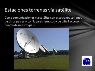 Estaciones terrenas vía satélite
Cursa comunicaciones vía satélite con estaciones terrenas
de otros países y con lugares remotos y de difícil acceso
dentro de nuestro país
 