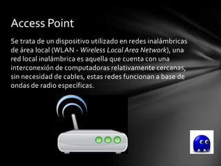 Access Point
Se trata de un dispositivo utilizado en redes inalámbricas
de área local (WLAN - Wireless Local Area Network), una
red local inalámbrica es aquella que cuenta con una
interconexión de computadoras relativamente cercanas,
sin necesidad de cables, estas redes funcionan a base de
ondas de radio específicas.
 