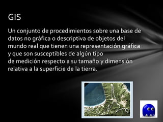 GIS
Un conjunto de procedimientos sobre una base de
datos no gráfica o descriptiva de objetos del
mundo real que tienen una representación gráfica
y que son susceptibles de algún tipo
de medición respecto a su tamaño y dimensión
relativa a la superficie de la tierra.
 