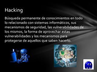 Hacking
Búsqueda permanente de conocimientos en todo
lo relacionado con sistemas informáticos, sus
mecanismos de seguridad, las vulnerabilidades de
los mismos, la forma de aprovechar estas
vulnerabilidades y los mecanismos para
protegerse de aquellos que saben hacerlo.
 