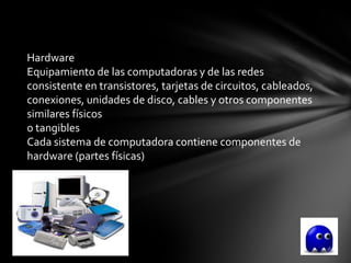 Hardware
Equipamiento de las computadoras y de las redes
consistente en transistores, tarjetas de circuitos, cableados,
conexiones, unidades de disco, cables y otros componentes
similares físicos
o tangibles
Cada sistema de computadora contiene componentes de
hardware (partes físicas)
 