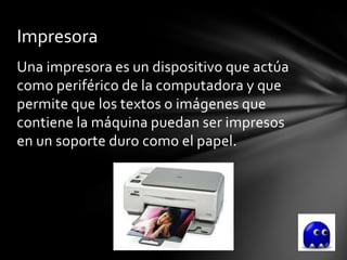 Impresora
Una impresora es un dispositivo que actúa
como periférico de la computadora y que
permite que los textos o imágenes que
contiene la máquina puedan ser impresos
en un soporte duro como el papel.
 