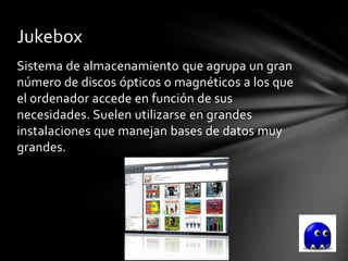 Jukebox
Sistema de almacenamiento que agrupa un gran
número de discos ópticos o magnéticos a los que
el ordenador accede en función de sus
necesidades. Suelen utilizarse en grandes
instalaciones que manejan bases de datos muy
grandes.
 