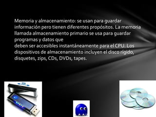 Memoria y almacenamiento: se usan para guardar
información pero tienen diferentes propósitos. La memoria
llamada almacenamiento primario se usa para guardar
programas y datos que
deben ser accesibles instantáneamente para el CPU. Los
dispositivos de almacenamiento incluyen el disco rígido,
disquetes, zips, CDs, DVDs, tapes.
 