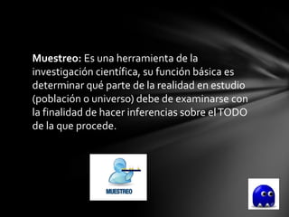 Muestreo: Es una herramienta de la
investigación científica, su función básica es
determinar qué parte de la realidad en estudio
(población o universo) debe de examinarse con
la finalidad de hacer inferencias sobre el TODO
de la que procede.
 