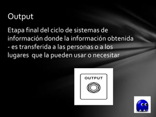 Output
Etapa final del ciclo de sistemas de
información donde la información obtenida
- es transferida a las personas o a los
lugares que la pueden usar o necesitar
 