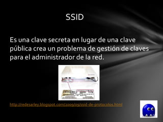 SSID

Es una clave secreta en lugar de una clave
pública crea un problema de gestión de claves
para el administrador de la red.




http://redesarley.blogspot.com/2009/09/ssid-de-protocolos.html
 