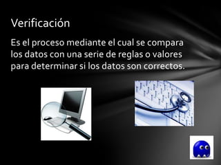 Verificación
Es el proceso mediante el cual se compara
los datos con una serie de reglas o valores
para determinar si los datos son correctos.
 