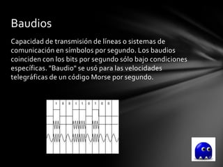 Baudios
Capacidad de transmisión de líneas o sistemas de
comunicación en símbolos por segundo. Los baudios
coinciden con los bits por segundo sólo bajo condiciones
específicas. "Baudio" se usó para las velocidades
telegráficas de un código Morse por segundo.
 