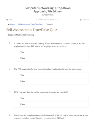  Home Self-Assessment True/False Quiz Chapter 9
1
2
3
4
Self-Assessment True/False Quiz
Chapter 9: Multimedia Networking
If stored audio is streamed directly from a Web server to a media player, then the
application is using TCP as the underlying transport protocol.
The TCP receive bu er and the media player's client bu er are the same thing.
RTSP requires that the media stream be transported over UDP.
In the Internet telephony example in Section 7.3, the bit rate of the transmitted audio
streams including packet headers is greater than 64 kbps?
Computer Networking: a Top-Down
Approach, 7th Edition
Kurose • Ross
COMPANION WEBSITE Help  Sign out
TrueTrue
FalseFalse
TrueTrue
FalseFalse
TrueTrue
FalseFalse
 