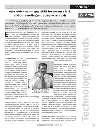 www.engrreview.com                                                                                         Techedge
      Asia motor works opts 1KEY for dynamic MIS,
         ad-hoc reporting and complex analysis
       ” Timely availability of data in the required format for enabling decision
making was a challenge for our operational users. Taking informed decisions is the
best method of providing your sales and marketing team with the edge in any market
place.” -    Umesh Mehta, CIO, Asia Motor Works Ltd.


E
     stablished in the year 2002, Asia Motor Works     challenge is to look into the future. With BI, our
     Ltd. with 788 employees and around 788            operational users run vendor performance reports
     crores turnover is a leading company in highly    which they use to prepare manually and were




                                                                                                               Technology Trends
competitive Heavy Commercial Vehicles industry.        taking days earlier. Company employees are now
AMW specializes in design and manufacture of high      able to track changes in inventory movement by
tonnage vehicles on a hybrid platform. AMW having      region and product category. They also analyze
its manufacturing facility in Bhuj with a              product performance by vendor to enable them to
manufacturing capacity of 24000 fully built vehicles   more effectively manage vendors toward
is in the process of rolling out a vast and            profitability. BI has come at a cost-effective price-
dependable, nationwide sales service and spares        point, a powerful tool in the hands of our
network, comprising 30 Main Dealers and 450 sub        operational users for ad-hoc MIS reporting and
dealers.                                               analysis. Timely availability of information in
                                                       required reporting format and presentation has
Challenge: AMW was using SAP standard reports.         empowered business users to take pro-active and
But those were not enough                                                   much accurate decisions.
specially from the senior
management point of view,                                                  Roadmap: AMW started the
where they wanted comparisons                                              project with output from SAP in
between two different horizons                                             Excel sheet. Created a
on the same data set and also                                              database in SQL Server and
linkage between two different                                              connected BI for reporting and
data sets in one single report e.g.                                        analysis. AMW is planning to
how has been purchasing trend                                              read RFC’s directly from 1KEY
vis-à-vis sales, how has been sales                                        SAP Connector and extract to a
vis-à-vis product costing. To                                              database for BI. One technical
understand current overall                                                 and one functional expert from
scenario and MIS reports being                                             each area were involved in the
made available to the top                                                  implementation of BI. AMW’s
management for analysis,                                                   top management was directly
Business Intelligence (BI) had             Mr. Umesh Mehta, CIO,           involved in designing the report
become must for AMW. Even the               Asia Motor Works Ltd.          format and layout. They gave
operational user required ad-hoc                                           the inputs which helped in
analysis with slice & dice, drill-down, drill-through generating value added reports. Reports from BI
like functionalities.                                  are directly delivered to the company’s executives
                                                       and top management for the eagle view of
Solution: There is a major difference in classical enterprise.A three days training was given to AMW
business transaction projects (like ERP and SCM and they could start using BI. It is well appreciated
implementations) and BI / MIS Reporting projects. by the AMW business users both at the
The difference is that the objective of business headquarters and plant. The user community will
transaction project can be specified exactly, expand to almost all domains and most of the
whereas for BI / MIS Reporting it is much more employees by the end of 2009
difficult to articulate your information needs. The
end result of processing business transactions will Benefits: AMW found that the best way to protect
lead to knowing exactly what happened previously, their current capital investments was by investing
whereas for your reporting requirements the further into managing its most valuable asset-

                                                ENGINEERING REVIEW AUGUST 2009                                                     169
 