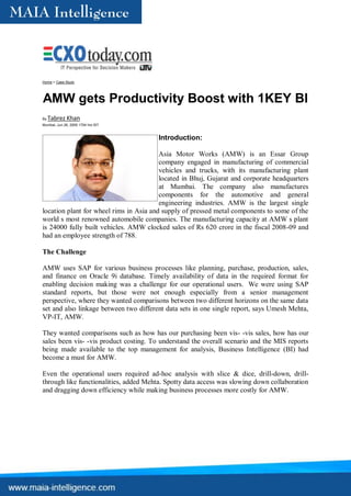 Home > Case Study




AMW gets Productivity Boost with 1KEY BI
By   Tabrez Khan
Mumbai, Jun 26, 2009 1704 hrs IST


                                        Introduction:

                                         Asia Motor Works (AMW) is an Essar Group
                                         company engaged in manufacturing of commercial
                                         vehicles and trucks, with its manufacturing plant
                                         located in Bhuj, Gujarat and corporate headquarters
                                         at Mumbai. The company also manufactures
                                         components for the automotive and general
                                         engineering industries. AMW is the largest single
location plant for wheel rims in Asia and supply of pressed metal components to some of the
world s most renowned automobile companies. The manufacturing capacity at AMW s plant
is 24000 fully built vehicles. AMW clocked sales of Rs 620 crore in the fiscal 2008-09 and
had an employee strength of 788.

The Challenge

AMW uses SAP for various business processes like planning, purchase, production, sales,
and finance on Oracle 9i database. Timely availability of data in the required format for
enabling decision making was a challenge for our operational users. We were using SAP
standard reports, but those were not enough especially from a senior management
perspective, where they wanted comparisons between two different horizons on the same data
set and also linkage between two different data sets in one single report, says Umesh Mehta,
VP-IT, AMW.

They wanted comparisons such as how has our purchasing been vis- -vis sales, how has our
sales been vis- -vis product costing. To understand the overall scenario and the MIS reports
being made available to the top management for analysis, Business Intelligence (BI) had
become a must for AMW.

Even the operational users required ad-hoc analysis with slice & dice, drill-down, drill-
through like functionalities, added Mehta. Spotty data access was slowing down collaboration
and dragging down efficiency while making business processes more costly for AMW.
 