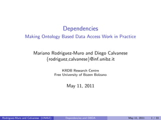 Dependencies
Making Ontology Based Data Access Work in Practice
Mariano Rodriguez-Muro and Diego Calvanese
{rodriguez,calvanese}@inf.unibz.it
KRDB Research Centre
Free University of Bozen Bolzano
May 11, 2011
Rodriguez-Muro and Calvanese (UNIBZ) Dependencies and OBDA May 11, 2011 1 / 33
 