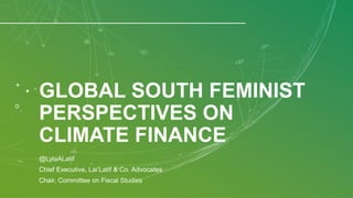 GLOBAL SOUTH FEMINIST
PERSPECTIVES ON
CLIMATE FINANCE
@LylaALatif
Chief Executive, Lai’Latif & Co. Advocates
Chair, Committee on Fiscal Studies
 