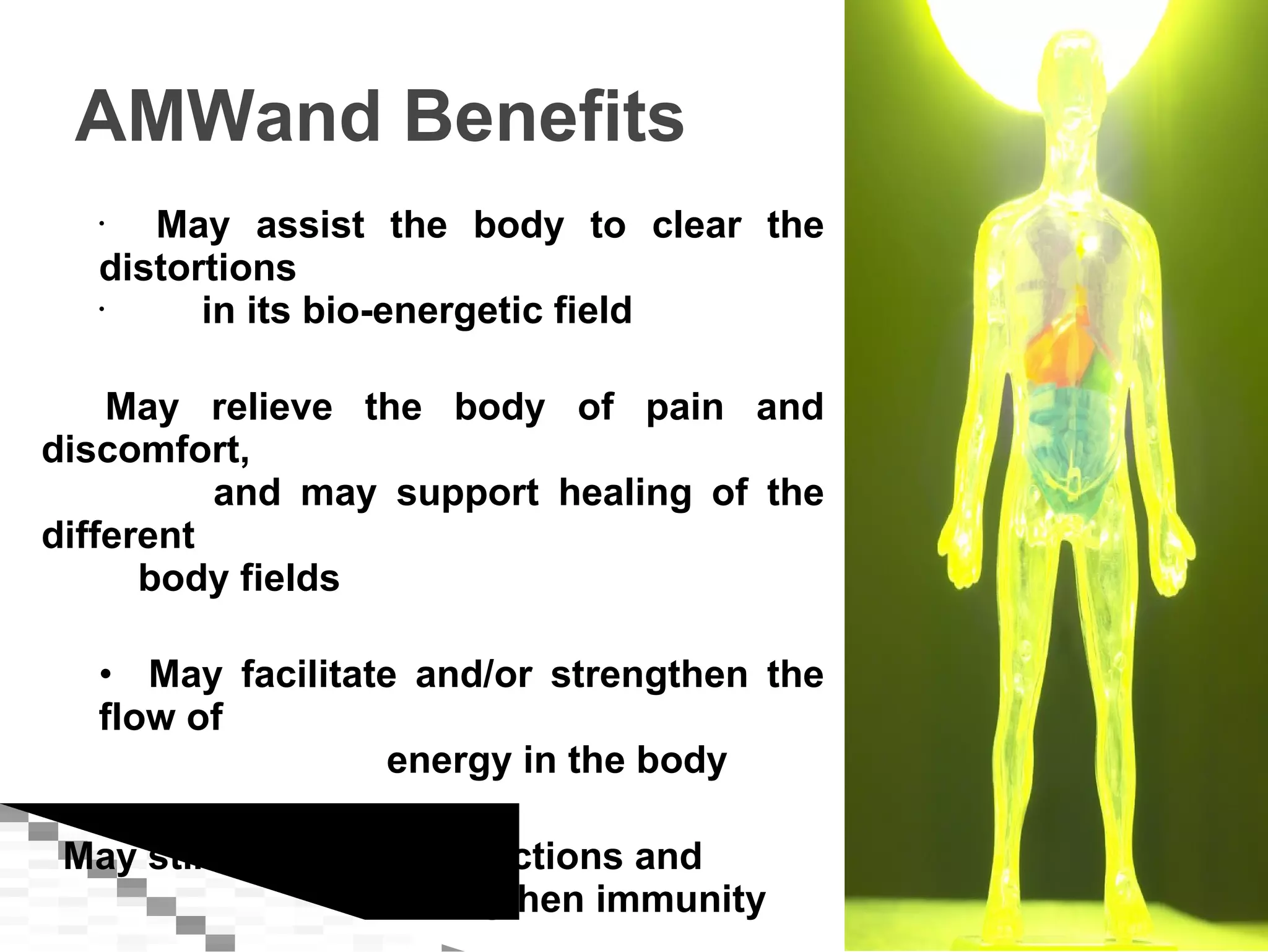 AMWand Benefits May assist the body to clear the distortions  in its bio-energetic field May relieve the body of pain and discomfort, and may support healing of the different body fields May facilitate and/or strengthen the flow of energy in the body May stimulate bodily functions and  strengthen immunity 