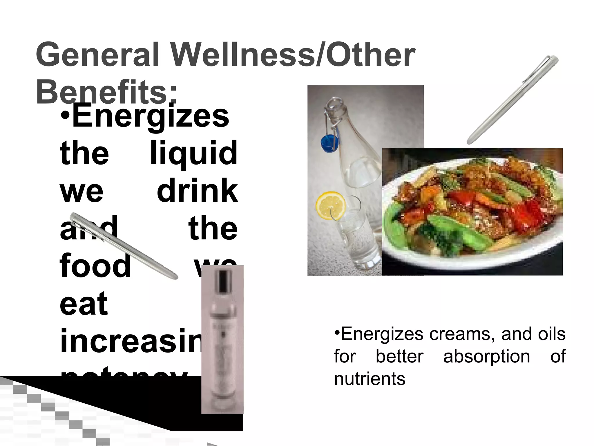 General Wellness/Other Benefits: Energizes the liquid we drink and the food we eat by increasing potency Energizes creams, and oils for better absorption of nutrients 