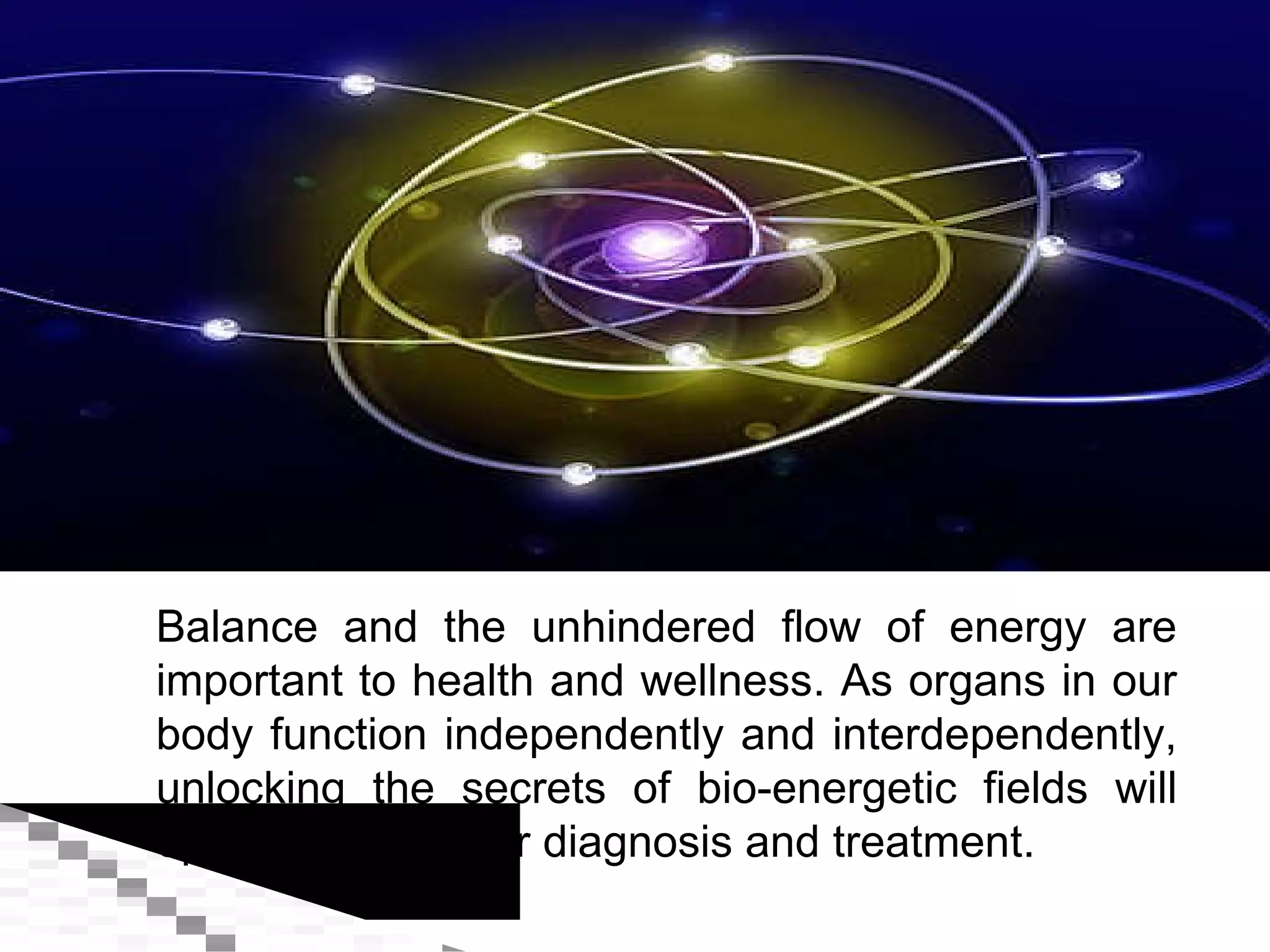 Balance and the unhindered flow of energy are important to health and wellness. As organs in our body function independently and interdependently, unlocking the secrets of bio-energetic fields will open new ways for diagnosis and treatment. 