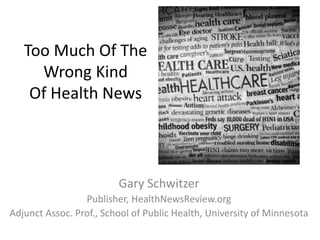 Too Much Of The
Wrong Kind
Of Health News
Gary Schwitzer
Publisher, HealthNewsReview.org
Adjunct Assoc. Prof., School of Public Health, University of Minnesota
 