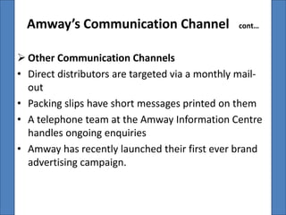 Amway’s Communication Channel                 cont…



 Other Communication Channels
• Direct distributors are targeted via a monthly mail-
  out
• Packing slips have short messages printed on them
• A telephone team at the Amway Information Centre
  handles ongoing enquiries
• Amway has recently launched their first ever brand
  advertising campaign.
 