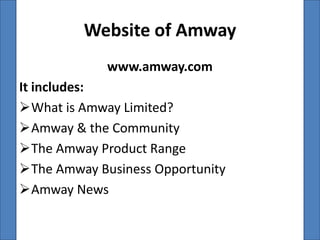 Website of Amway
             www.amway.com
It includes:
What is Amway Limited?
Amway & the Community
The Amway Product Range
The Amway Business Opportunity
Amway News
 