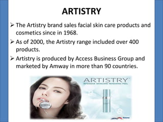 ARTISTRY
 The Artistry brand sales facial skin care products and
  cosmetics since in 1968.
 As of 2000, the Artistry range included over 400
  products.
 Artistry is produced by Access Business Group and
  marketed by Amway in more than 90 countries.
 
