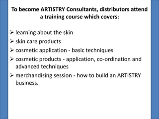 To become ARTISTRY Consultants, distributors attend
          a training course which covers:

 learning about the skin
 skin care products
 cosmetic application - basic techniques
 cosmetic products - application, co-ordination and
  advanced techniques
 merchandising session - how to build an ARTISTRY
  business.
 