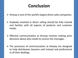Conclusion
 Amway is one of the world’s largest direct sales companies.

 Anybody involved in direct selling should be fully trained
  and familiar with all aspects of products and customer
  needs.

 Effective communication at Amway involves making prior
  decisions about who needs to receive the messages.

 The processes of communication at Amway are designed
  to help distributors become well trained and professional
  in all their dealings.
 