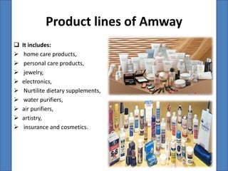Product lines of Amway
   It includes:
    home care products,
    personal care products,
    jewelry,
   electronics,
    Nurtilite dietary supplements,
    water purifiers,
   air purifiers,
   artistry,
    insurance and cosmetics.
 