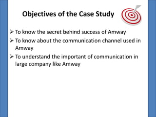 Objectives of the Case Study

 To know the secret behind success of Amway
 To know about the communication channel used in
  Amway
 To understand the important of communication in
  large company like Amway
 