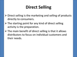 Direct Selling
 Direct selling is the marketing and selling of products
  directly to consumers.
 The starting point for any kind of direct selling
  activity is the preparation.
 The main benefit of direct selling is that it allows
  distributors to focus on individual customers and
  their needs.
 