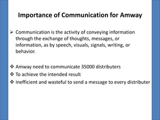 Importance of Communication for Amway

 Communication is the activity of conveying information
  through the exchange of thoughts, messages, or
  information, as by speech, visuals, signals, writing, or
  behavior.

 Amway need to communicate 35000 distributers
 To achieve the intended result
 Inefficient and wasteful to send a message to every distributer
 